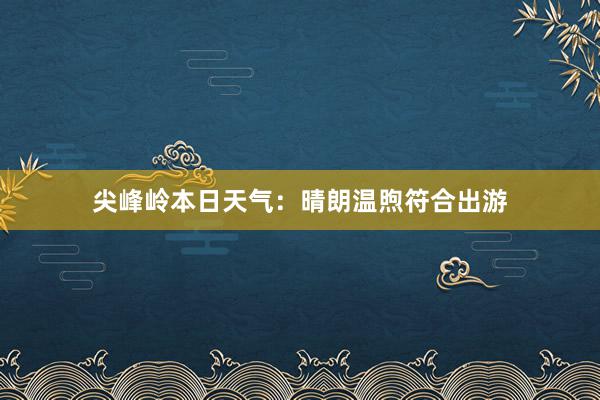 尖峰岭本日天气：晴朗温煦符合出游